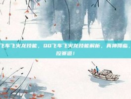 qq飞车飞火龙技能，QQ飞车飞火龙技能解析，真神降临，掌控赛道！