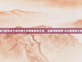 深入探索地下城与勇士中的皇家骑士团，全面攻略指南-dnf皇家骑士团