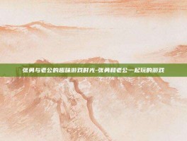 张勇与老公的趣味游戏时光-张勇和老公一起玩的游戏
