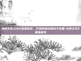 揭秘火炬之光2最强套装，打造你的终极战斗装备-火炬之光2最强套装