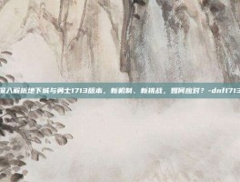 深入解析地下城与勇士1713版本，新机制、新挑战，如何应对？-dnf1713