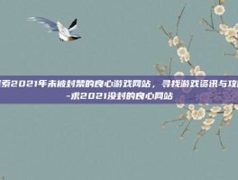探索2021年未被封禁的良心游戏网站，寻找游戏资讯与攻略-求2021没封的良心网站