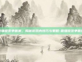 最强锐雯争霸赛，揭秘游戏内技巧与策略-最强锐雯争霸赛