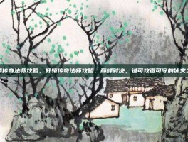 轩辕传奇法师攻略，轩辕传奇法师攻略，巅峰对决，进可攻退可守的冰火之道