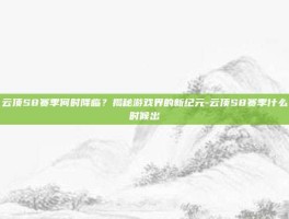 云顶S8赛季何时降临？揭秘游戏界的新纪元-云顶S8赛季什么时候出