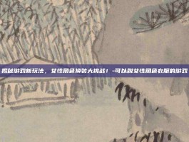 揭秘游戏新玩法，女性角色换装大挑战！-可以脱女性角色衣服的游戏