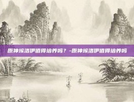 原神埃洛伊值得培养吗？-原神埃洛伊值得培养吗