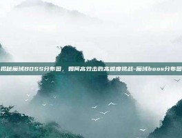 揭秘魔域BOSS分布图，如何高效击败高难度挑战-魔域boos分布图