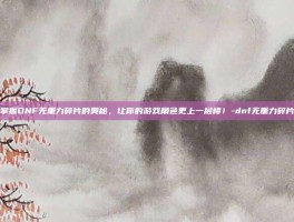 掌握DNF无重力碎片的奥秘，让你的游戏角色更上一层楼！-dnf无重力碎片