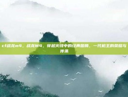 cf战龙m4，战龙M4，穿越火线中的经典图腾，一代枪王的荣耀与传承