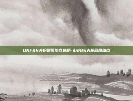 DNF85大枪刷图加点攻略-dnf85大枪刷图加点