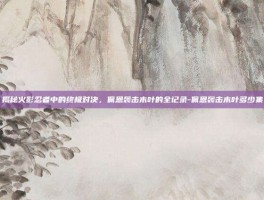 揭秘火影忍者中的终极对决，佩恩袭击木叶的全记录-佩恩袭击木叶多少集
