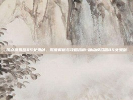 加点模拟器85女鬼剑，深度解析与攻略指南-加点模拟器85女鬼剑