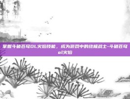 掌握斗破苍穹OL火焰技能，成为游戏中的终极战士-斗破苍穹ol火焰