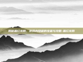 揭秘晶红龙殿，游戏内隐藏的宝藏与攻略-晶红龙殿