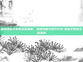 探索诛仙手游琅玉毯直廊，深度攻略与技巧分享-诛仙手游琅玉毯直廊