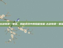 古剑奇谭一星蕴，揭秘游戏中的隐藏宝藏-古剑奇谭一星蕴