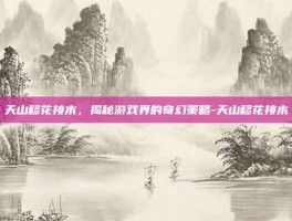 天山移花接木，揭秘游戏界的奇幻策略-天山移花接木