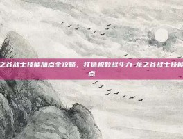 龙之谷战士技能加点全攻略，打造极致战斗力-龙之谷战士技能加点