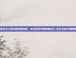 掌握无主之地2的终极技能，成为游戏中的终极战士-无主之地2技能翻译
