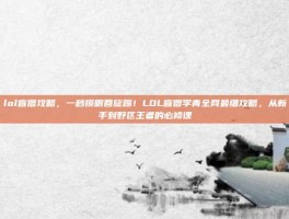 lol盲僧攻略，一秒摸眼回旋踢！LOL盲僧李青全网最细攻略，从新手到野区王者的必修课