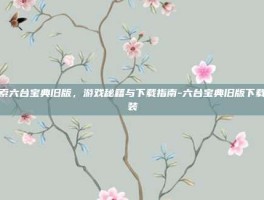 探索六台宝典旧版，游戏秘籍与下载指南-六台宝典旧版下载安装