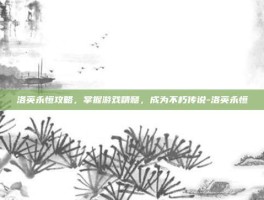 洛英永恒攻略，掌握游戏精髓，成为不朽传说-洛英永恒