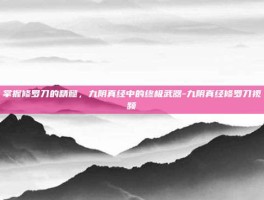 掌握修罗刀的精髓，九阴真经中的终极武器-九阴真经修罗刀视频