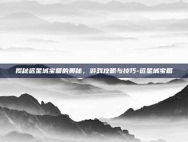 揭秘远星城宝箱的奥秘，游戏攻略与技巧-远星城宝箱