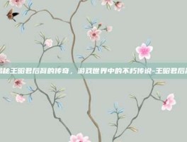 揭秘王昭君后裔的传奇，游戏世界中的不朽传说-王昭君后裔
