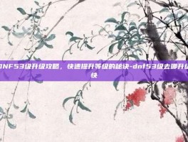 DNF53级升级攻略，快速提升等级的秘诀-dnf53级去哪升级快