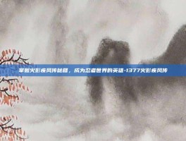 掌握火影疾风传秘籍，成为忍者世界的英雄-1377火影疾风传