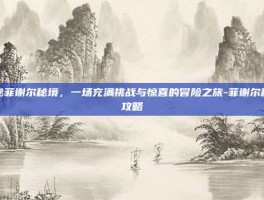揭秘菲谢尔秘境，一场充满挑战与惊喜的冒险之旅-菲谢尔秘境攻略