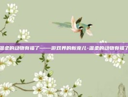 温柔的动物有福了——游戏界的新宠儿-温柔的动物有福了