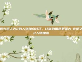 掌握火炬之光2的人物加点技巧，让你的角色更强大-火炬之光2人物加点