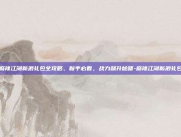 麻辣江湖新浪礼包全攻略，新手必看，战力飙升秘籍-麻辣江湖新浪礼包