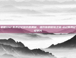 掌握DNF异界记忆碎片的奥秘，提升你的冒险之旅-dnf异界记忆碎片