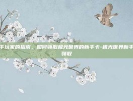 新手玩家的指南，如何领取极光世界的新手卡-极光世界新手卡领取