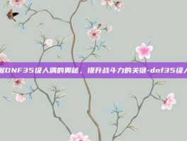 掌握DNF35级人偶的奥秘，提升战斗力的关键-dnf35级人偶