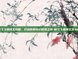 新飞飞指环王攻略，打造你的奇幻冒险之旅-新飞飞指环王怎么做