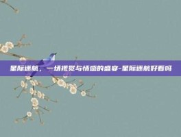 星际迷航，一场视觉与情感的盛宴-星际迷航好看吗