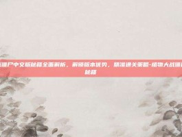 植物大战僵尸中文版秘籍全面解析，解锁版本优势，精准通关策略-植物大战僵尸中文版秘籍