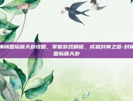 封神榜国际版天卦攻略，掌握游戏精髓，成就封神之路-封神榜国际版天卦
