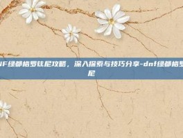 DNF绿都格罗兹尼攻略，深入探索与技巧分享-dnf绿都格罗兹尼