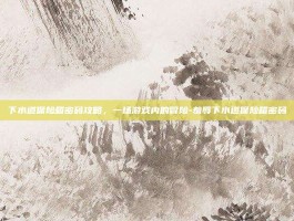 下水道保险箱密码攻略，一场游戏内的冒险-羞辱下水道保险箱密码