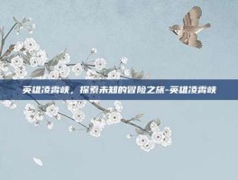 英雄凌霄峡，探索未知的冒险之旅-英雄凌霄峡