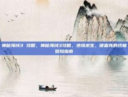 神秘海域3 攻略，神秘海域3攻略，绝境求生，德雷克的终极冒险指南