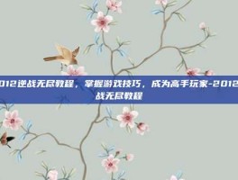 2012逆战无尽教程，掌握游戏技巧，成为高手玩家-2012逆战无尽教程