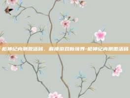 枪神纪内测激活码，解锁游戏新境界-枪神纪内测激活码