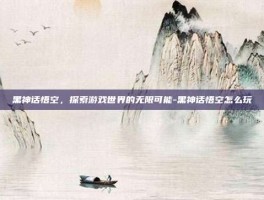 黑神话悟空，探索游戏世界的无限可能-黑神话悟空怎么玩
